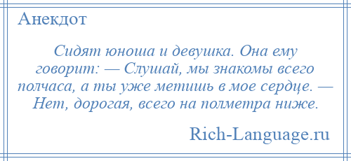 
    Сидят юноша и девушка. Она ему говорит: — Слушай, мы знакомы всего полчаса, а ты уже метишь в мое сердце. — Нет, дорогая, всего на полметра ниже.