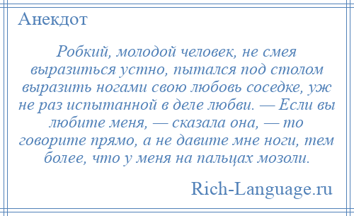 
    Робкий, молодой человек, не смея выразиться устно, пытался под столом выразить ногами свою любовь соседке, уж не раз испытанной в деле любви. — Если вы любите меня, — сказала она, — то говорите прямо, а не давите мне ноги, тем более, что у меня на пальцах мозоли.