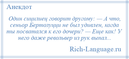 
    Один сицилиец говорит другому: — А что, сеньор Бертолуцци не был удивлен, когда ты посватался к его дочери? — Еще как! У него даже револьвер из рук выпал...