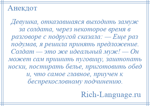 
    Девушка, отказавшаяся выходить замуж за солдата, через некоторое время в разговоре с подругой сказала: — Еще раз подумав, я решила принять предложение. Солдат — это же идеальный муж! — Он может сам пришить пуговицу, заштопать носки, постирать белье, приготовить обед и, что самое главное, приучен к беспрекословному подчинению.