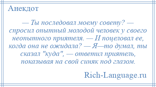 
    — Ты последовал моему совету? — спросил опытный молодой человек у своего неопытного приятеля. — И поцеловал ее, когда она не ожидала? — Я—то думал, ты сказал куда , — ответил приятель, показывая на свой синяк под глазом.