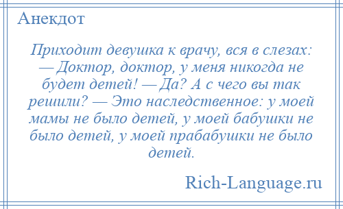 
    Приходит девушка к врачу, вся в слезах: — Доктор, доктор, у меня никогда не будет детей! — Да? А с чего вы так решили? — Это наследственное: у моей мамы не было детей, у моей бабушки не было детей, у моей прабабушки не было детей.