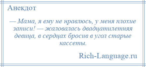 
    — Мама, я ему не нравлюсь, у меня плохие записи! — жаловалась двадцатилетняя девица, в сердцах бросив в угол старые кассеты.