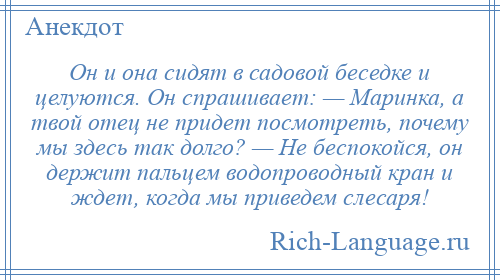 
    Он и она сидят в садовой беседке и целуются. Он спрашивает: — Маринка, а твой отец не придет посмотреть, почему мы здесь так долго? — Не беспокойся, он держит пальцем водопроводный кран и ждет, когда мы приведем слесаря!