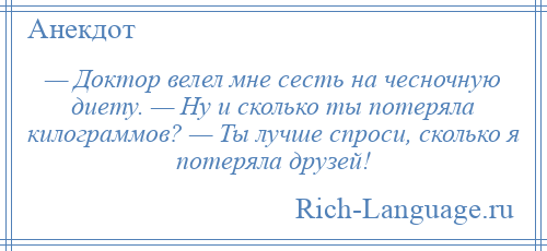 
    — Доктор велел мне сесть на чесночную диету. — Ну и сколько ты потеряла килограммов? — Ты лучше спроси, сколько я потеряла друзей!