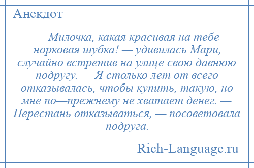 
    — Милочка, какая красивая на тебе норковая шубка! — удивилась Мари, случайно встретив на улице свою давнюю подругу. — Я столько лет от всего отказывалась, чтобы купить, такую, но мне по—прежнему не хватает денег. — Перестань отказываться, — посоветовала подруга.