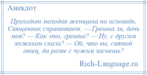 
    Приходит молодая женщина на исповедь. Священник спрашивает. — Грешна ли, дочь моя? — Как это, грешна? — Ну, с другим мужиком спала? — Ой, что вы, святой отец, да разве с чужим заснешь?