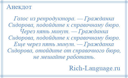 
    Голос из репродуктора. — Гражданка Сидорова, подойдите к справочному бюро. Через пять минут. — Гражданка Сидорова, подойдите к справочному бюро. Еще через пять минут. — Гражданка Сидорова, отойдите от справочного бюро, не мешайте работать.