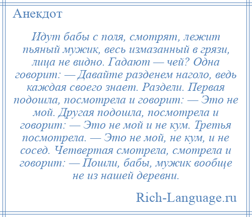 
    Идут бабы с поля, смотрят, лежит пьяный мужик, весь измазанный в грязи, лица не видно. Гадают — чей? Одна говорит: — Давайте разденем наголо, ведь каждая своего знает. Раздели. Первая подошла, посмотрела и говорит: — Это не мой. Другая подошла, посмотрела и говорит: — Это не мой и не кум. Третья посмотрела. — Это не мой, не кум, и не сосед. Четвертая смотрела, смотрела и говорит: — Пошли, бабы, мужик вообще не из нашей деревни.