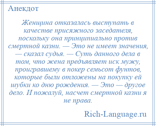 
    Женщина отказалась выступать в качестве присяжного заседателя, поскольку она принципиально против смертной казни. — Это не имеет значения, — сказал судья. — Суть данного дела в том, что жена предъявляет иск мужу, проигравшему в покер семьсот фунтов, которые были отложены на покупку ей шубки ко дню рождения. — Это — другое дело. И пожалуй, насчет смертной казни я не права.