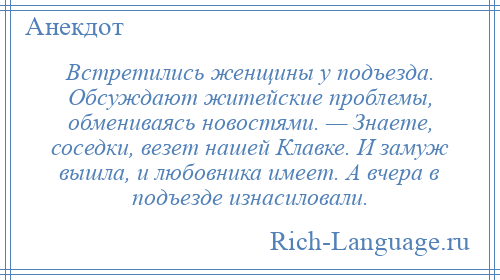 
    Встретились женщины у подъезда. Обсуждают житейские проблемы, обмениваясь новостями. — Знаете, соседки, везет нашей Клавке. И замуж вышла, и любовника имеет. А вчера в подъезде изнасиловали.