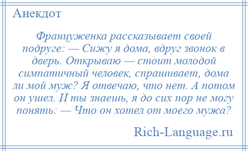 
    Француженка рассказывает своей подруге: — Сижу я дома, вдруг звонок в дверь. Открываю — стоит молодой симпатичный человек, спрашивает, дома ли мой муж? Я отвечаю, что нет. А потом он ушел. И ты знаешь, я до сих пор не могу понять: — Что он хотел от моего мужа?