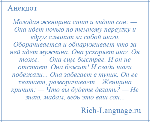 
    Молодая женщина спит и видит сон: — Она идет ночью по темному переулку и вдруг слышит за собой шаги. Оборачивается и обнаруживает что за ней идет мужчина. Она ускоряет шаг. Он тоже. — Она еще быстрее. И он не отстает. Она бежит! И сзади шаги побежали... Она забегает в тупик. Он ее хватает, разворачивает... Женщина кричит: — Что вы будете делать? — Не знаю, мадам, ведь это ваш сон...