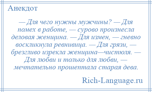
    — Для чего нужны мужчины? — Для помех в работе, — сурово произнесла деловая женщина. — Для измен, — гневно воскликнула ревнивица. — Для грязи, — брезгливо изрекла женщина—чистюля. — Для любви и только для любви, — мечтательно прошептала старая дева.