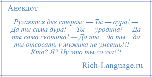 
    Ругаются две стервы: — Ты — дура! — Да ты сама дура! — Ты — уродина! — Да ты сама скотина! — Да ты... да ты... да ты отсосать у мужика не умеешь!!! — Кто? Я? Ну это ты со зла!!!