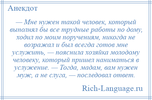 
    — Мне нужен такой человек, который выполнял бы все трудные работы по дому, ходил по моим поручениям, никогда не возражал и был всегда готов мне услужить, — пояснила хозяйка молодому человеку, который пришел наниматься в услужение. — Тогда, мадам, вам нужен муж, а не слуга, — последовал ответ.