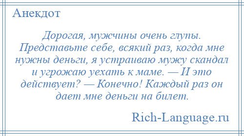 
    Дорогая, мужчины очень глупы. Представьте себе, всякий раз, когда мне нужны деньги, я устраиваю мужу скандал и угрожаю уехать к маме. — И это действует? — Конечно! Каждый раз он дает мне деньги на билет.