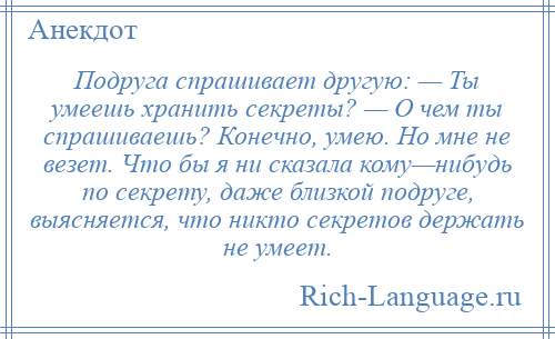 
    Подруга спрашивает другую: — Ты умеешь хранить секреты? — О чем ты спрашиваешь? Конечно, умею. Но мне не везет. Что бы я ни сказала кому—нибудь по секрету, даже близкой подруге, выясняется, что никто секретов держать не умеет.