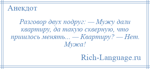 
    Разговор двух подруг: — Мужу дали квартиру, да такую скверную, что пришлось менять... — Квартиру? — Нет. Мужа!