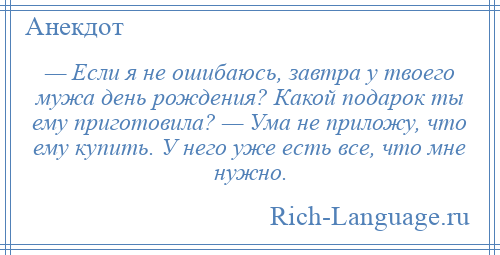 
    — Если я не ошибаюсь, завтра у твоего мужа день рождения? Какой подарок ты ему приготовила? — Ума не приложу, что ему купить. У него уже есть все, что мне нужно.