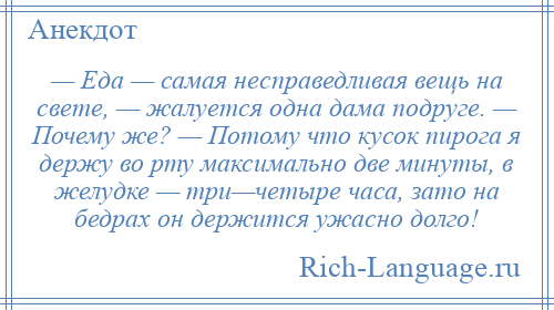 
    — Еда — самая несправедливая вещь на свете, — жалуется одна дама подруге. — Почему же? — Потому что кусок пирога я держу во рту максимально две минуты, в желудке — три—четыре часа, зато на бедрах он держится ужасно долго!