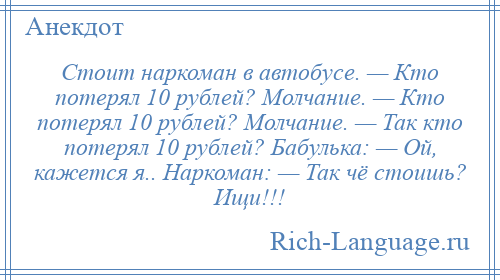 
    Стоит наркоман в автобусе. — Кто потерял 10 рублей? Молчание. — Кто потерял 10 рублей? Молчание. — Так кто потерял 10 рублей? Бабулька: — Ой, кажется я.. Наркоман: — Так чё стоишь? Ищи!!!