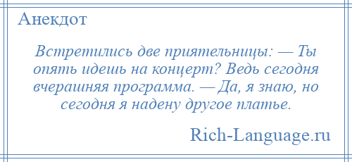
    Встретились две приятельницы: — Ты опять идешь на концерт? Ведь сегодня вчерашняя программа. — Да, я знаю, но сегодня я надену другое платье.
