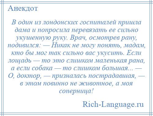
    В один из лондонских госпиталей пришла дама и попросила перевязать ее сильно укушенную руку. Врач, осмотрев рану, подивился: — Никак не могу понять, мадам, кто бы мог так сильно вас укусить. Если лощадь — то это слишком маленькая рана, а если собака — то слишком большая... — О, доктор, — призналась пострадавшая, — в этом повинно не животное, а моя соперница!