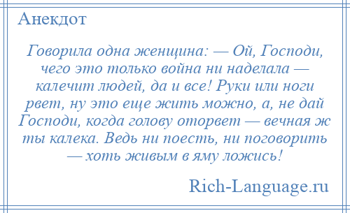
    Говорила одна женщина: — Ой, Господи, чего это только война ни наделала — калечит людей, да и все! Руки или ноги рвет, ну это еще жить можно, а, не дай Господи, когда голову оторвет — вечная ж ты калека. Ведь ни поесть, ни поговорить — хоть живым в яму ложись!