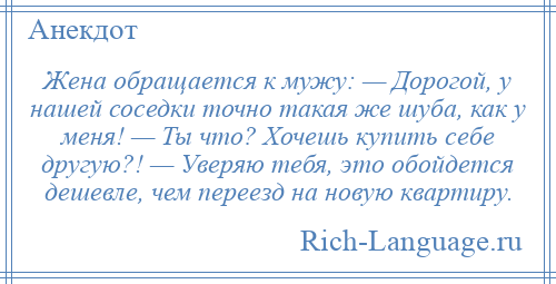 
    Жена обращается к мужу: — Дорогой, у нашей соседки точно такая же шуба, как у меня! — Ты что? Хочешь купить себе другую?! — Уверяю тебя, это обойдется дешевле, чем переезд на новую квартиру.