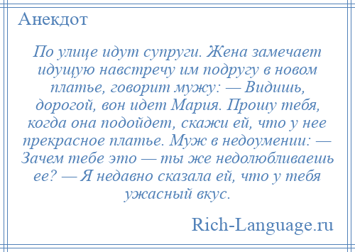 
    По улице идут супруги. Жена замечает идущую навстречу им подругу в новом платье, говорит мужу: — Видишь, дорогой, вон идет Мария. Прошу тебя, когда она подойдет, скажи ей, что у нее прекрасное платье. Муж в недоумении: — Зачем тебе это — ты же недолюбливаешь ее? — Я недавно сказала ей, что у тебя ужасный вкус.