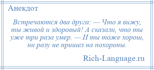 
    Встречаются два друга: — Что я вижу, ты живой и здоровый! А сказали, что ты уже три раза умер. — И ты тоже хорош, ни разу не пришел на похороны.