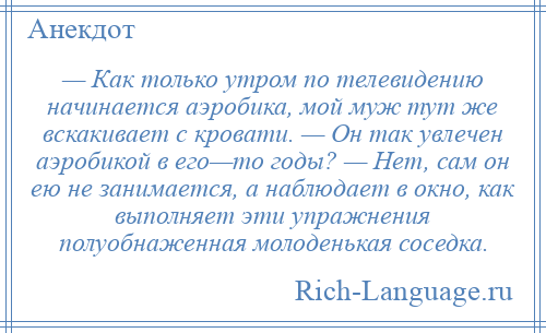
    — Как только утром по телевидению начинается аэробика, мой муж тут же вскакивает с кровати. — Он так увлечен аэробикой в его—то годы? — Нет, сам он ею не занимается, а наблюдает в окно, как выполняет эти упражнения полуобнаженная молоденькая соседка.