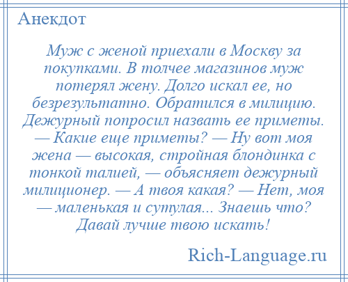 
    Муж с женой приехали в Москву за покупками. В толчее магазинов муж потерял жену. Долго искал ее, но безрезультатно. Обратился в милицию. Дежурный попросил назвать ее приметы. — Какие еще приметы? — Ну вот моя жена — высокая, стройная блондинка с тонкой талией, — объясняет дежурный милиционер. — А твоя какая? — Нет, моя — маленькая и сутулая... Знаешь что? Давай лучше твою искать!