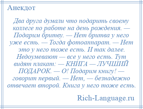 
    Два друга думали что подарить своему коллеге по работе на день рождения. — Подарим бритву. — Нет бритва у него уже есть. — Тогда фотоаппарат. — Нет это у него тоже есть. И так далее. Недоумевают — все у него есть. Тут видят плакат: — КНИГА — ЛУЧШИЙ ПОДАРОК. — О! Подарим книгу! — говорит первый. — Нет, — безнадежно отвечает второй. Книга у него тоже есть.