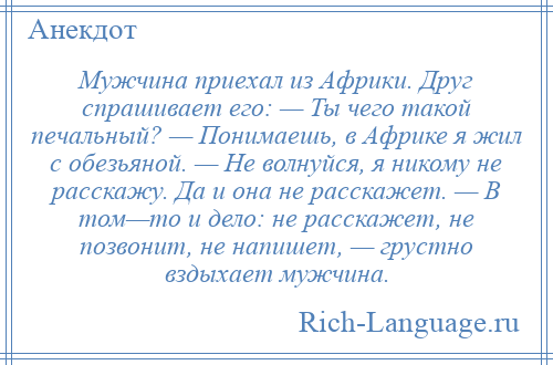 
    Мужчина приехал из Африки. Друг спрашивает его: — Ты чего такой печальный? — Понимаешь, в Африке я жил с обезьяной. — Не волнуйся, я никому не расскажу. Да и она не расскажет. — В том—то и дело: не расскажет, не позвонит, не напишет, — грустно вздыхает мужчина.