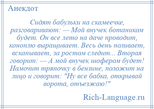 
    Сидят бабульки на скамеечке, разговаривают: — Мой внучек ботаником будет. Он все лето на даче проводит, коноплю выращивает. Весь день поливает, вскапывает, за ростом следит... Вторая говорит: — А мой внучек шофером будет! Намочит тряпочку в бензине, положит на лицо и говорит: Ну все бабка, открывай ворота, отъезжаю! 