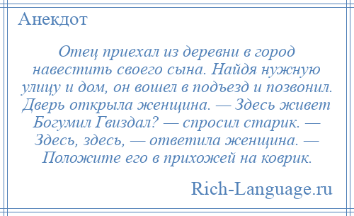 
    Отец приехал из деревни в город навестить своего сына. Найдя нужную улицу и дом, он вошел в подъезд и позвонил. Дверь открыла женщина. — Здесь живет Богумил Гвиздал? — спросил старик. — Здесь, здесь, — ответила женщина. — Положите его в прихожей на коврик.