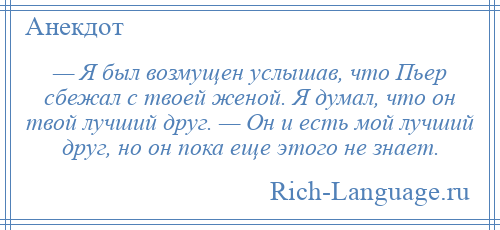 
    — Я был возмущен услышав, что Пьер сбежал с твоей женой. Я думал, что он твой лучший друг. — Он и есть мой лучший друг, но он пока еще этого не знает.