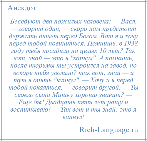 
    Беседуют два пожилых человека: — Вася, — говорит один, — скоро нам предстоит держать ответ перед Богом. Вот я и хочу перед тобой повиниться. Помнишь, в 1938 году тебя посадили на целых 10 лет? Так вот, знай — это я капнул . А помнишь, после тюрьмы ты устроился на завод, но вскоре тебя уволили? так вот, знай — и тут я опять капнул . — Хочу и я перед тобой покаяться, — говорит другой. — Ты своего сына Мишку хорошо знаешь? — Еще бы! Двадцать пять лет ращу и воспитываю! — Так вот и ты знай: это я капнул!