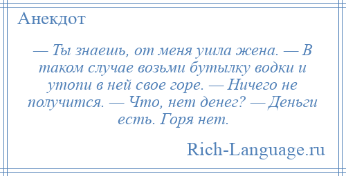 
    — Ты знаешь, от меня ушла жена. — В таком случае возьми бутылку водки и утопи в ней свое горе. — Ничего не получится. — Что, нет денег? — Деньги есть. Горя нет.