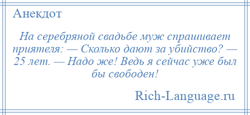 
    На серебряной свадьбе муж спрашивает приятеля: — Сколько дают за убийство? — 25 лет. — Надо же! Ведь я сейчас уже был бы свободен!