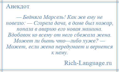 
    — Бедняга Марсель! Как же ему не повезло: — Сгорела дача, в доме был пожар, попала в аварию его новая машина. Вдобавок ко всему от него сбежала жена. Может ли быть что—либо хуже? — Может, если жена передумает и вернется к нему.