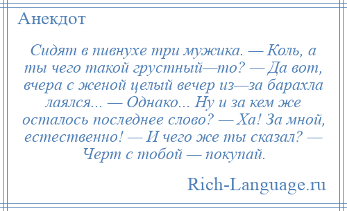 
    Сидят в пивнухе три мужика. — Коль, а ты чего такой грустный—то? — Да вот, вчера с женой целый вечер из—за барахла лаялся... — Однако... Ну и за кем же осталось последнее слово? — Ха! За мной, естественно! — И чего же ты сказал? — Черт с тобой — покупай.