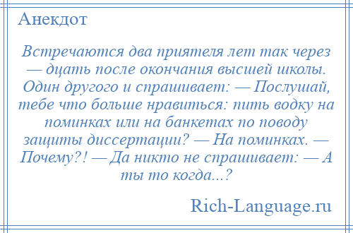 
    Встречаются два приятеля лет так через — дцать после окончания высшей школы. Один другого и спрашивает: — Послушай, тебе что больше нравиться: пить водку на поминках или на банкетах по поводу защиты диссертации? — На поминках. — Почему?! — Да никто не спрашивает: — А ты то когда...?