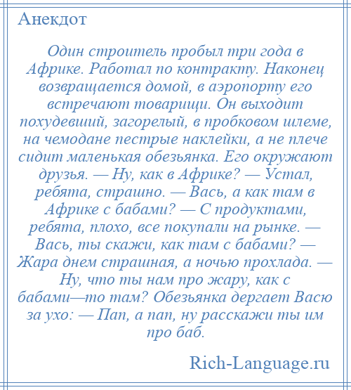 
    Один строитель пробыл три года в Африке. Работал по контракту. Наконец возвращается домой, в аэропорту его встречают товарищи. Он выходит похудевший, загорелый, в пробковом шлеме, на чемодане пестрые наклейки, а не плече сидит маленькая обезьянка. Его окружают друзья. — Ну, как в Африке? — Устал, ребята, страшно. — Вась, а как там в Африке с бабами? — С продуктами, ребята, плохо, все покупали на рынке. — Вась, ты скажи, как там с бабами? — Жара днем страшная, а ночью прохлада. — Ну, что ты нам про жару, как с бабами—то там? Обезьянка дергает Васю за ухо: — Пап, а пап, ну расскажи ты им про баб.