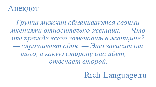 
    Группа мужчин обмениваются своими мнениями относительно женщин. — Что ты прежде всего замечаешь в женщине? — спрашивает один. — Это зависит от того, в какую сторону она идет, — отвечает второй.