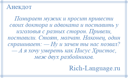 
    Помирает мужик и просит привести своих доктора и адвоката и поставить у изголовья с разных сторон. Привели, поставили. Стоят, молчат. Наконец, один спрашивает: — Ну и зачем ты нас позвал? — А я хочу умереть как Иисус Христос, меж двух разбойников.