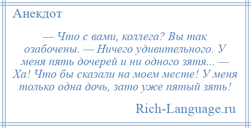 
    — Что с вами, коллега? Вы так озабочены. — Ничего удивительного. У меня пять дочерей и ни одного зятя... — Ха! Что бы сказали на моем месте! У меня только одна дочь, зато уже пятый зять!