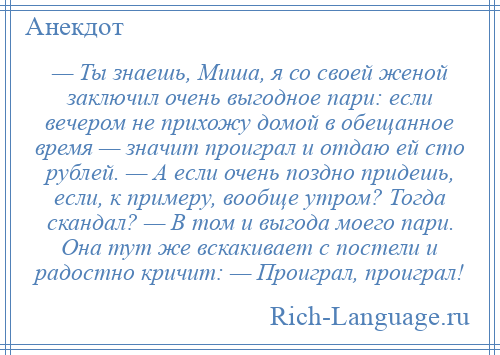 
    — Ты знаешь, Миша, я со своей женой заключил очень выгодное пари: если вечером не прихожу домой в обещанное время — значит проиграл и отдаю ей сто рублей. — А если очень поздно придешь, если, к примеру, вообще утром? Тогда скандал? — В том и выгода моего пари. Она тут же вскакивает с постели и радостно кричит: — Проиграл, проиграл!